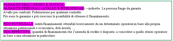 Text Box: GARANZIE REALI (PEGNO E IPOTECA)
GARANZIE PERSONALI (AVALLO E FIDEIUSSIONE) - indirette. La persona funge da garante. 
Avallo per cambiali. Fideiussione per qualsiasi contratto.
Pi sono le garanzie e pi crescono le possibilit di ottenere il finanziamento.

FIDO POTENZIALE: entit finanziamenti ottenibili teoricamente da un determinato operatori in base alla propria situazione patrimoniale e economica, doti morali, .
FIDO EFFETTIVO, quantit di finanziamenti che l'azienda di credito  disposta a concedere a quello stesso operatore in base a una situazione in particolare. 

